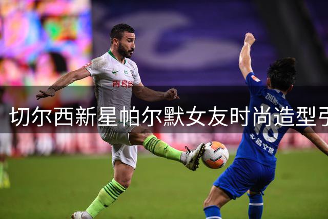 切尔西新星帕尔默女友时尚造型引爆网络 获球星妹妹力挺