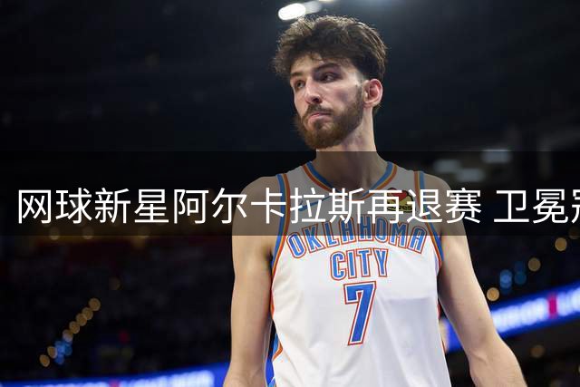 网球新星阿尔卡拉斯再退赛 卫冕冠军缺席辛辛那提大师赛